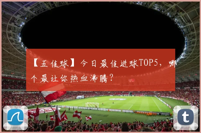 【五佳球】今日最佳进球TOP5,哪个最让你热血沸腾?